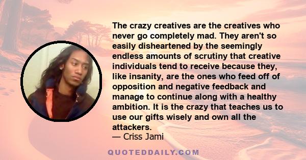 The crazy creatives are the creatives who never go completely mad. They aren't so easily disheartened by the seemingly endless amounts of scrutiny that creative individuals tend to receive because they, like insanity,