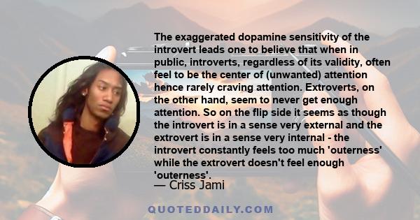 The exaggerated dopamine sensitivity of the introvert leads one to believe that when in public, introverts, regardless of its validity, often feel to be the center of (unwanted) attention hence rarely craving attention. 