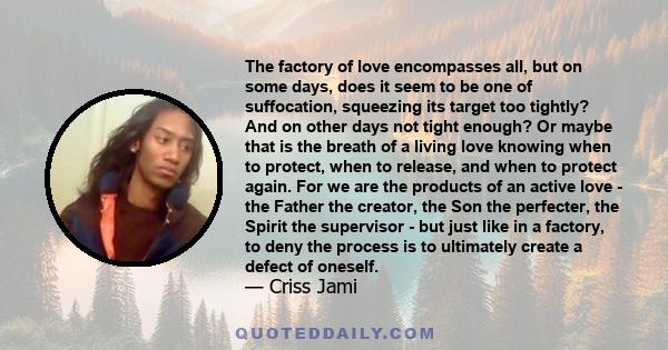 The factory of love encompasses all, but on some days, does it seem to be one of suffocation, squeezing its target too tightly? And on other days not tight enough? Or maybe that is the breath of a living love knowing