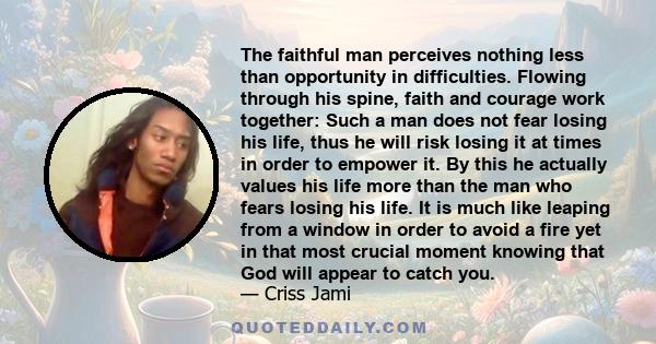 The faithful man perceives nothing less than opportunity in difficulties. Flowing through his spine, faith and courage work together: Such a man does not fear losing his life, thus he will risk losing it at times in