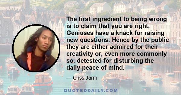 The first ingredient to being wrong is to claim that you are right. Geniuses have a knack for raising new questions. Hence by the public they are either admired for their creativity or, even more commonly so, detested