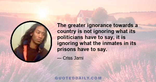 The greater ignorance towards a country is not ignoring what its politicians have to say, it is ignoring what the inmates in its prisons have to say.