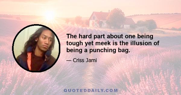 The hard part about one being tough yet meek is the illusion of being a punching bag.