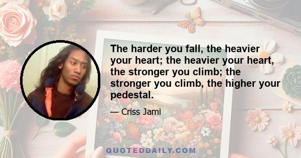 The harder you fall, the heavier your heart; the heavier your heart, the stronger you climb; the stronger you climb, the higher your pedestal.