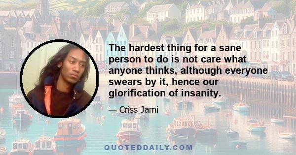 The hardest thing for a sane person to do is not care what anyone thinks, although everyone swears by it, hence our glorification of insanity.