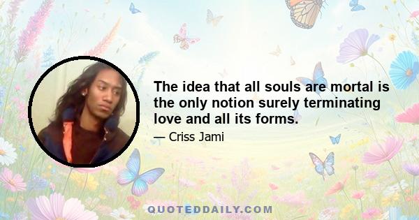 The idea that all souls are mortal is the only notion surely terminating love and all its forms.