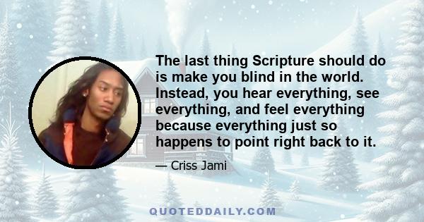 The last thing Scripture should do is make you blind in the world. Instead, you hear everything, see everything, and feel everything because everything just so happens to point right back to it.