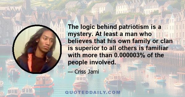 The logic behind patriotism is a mystery. At least a man who believes that his own family or clan is superior to all others is familiar with more than 0.000003% of the people involved.