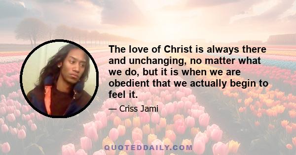 The love of Christ is always there and unchanging, no matter what we do, but it is when we are obedient that we actually begin to feel it.