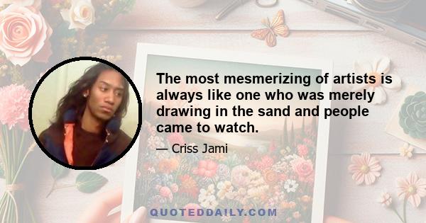 The most mesmerizing of artists is always like one who was merely drawing in the sand and people came to watch.