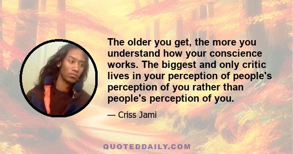 The older you get, the more you understand how your conscience works. The biggest and only critic lives in your perception of people's perception of you rather than people's perception of you.