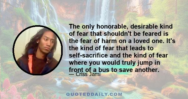 The only honorable, desirable kind of fear that shouldn't be feared is the fear of harm on a loved one. It's the kind of fear that leads to self-sacrifice and the kind of fear where you would truly jump in front of a