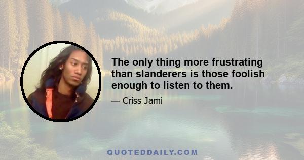 The only thing more frustrating than slanderers is those foolish enough to listen to them.