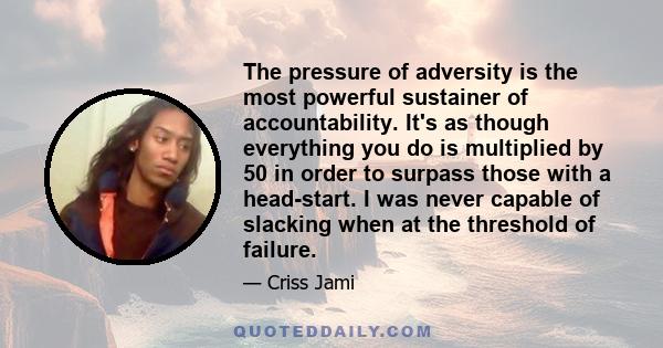 The pressure of adversity is the most powerful sustainer of accountability. It's as though everything you do is multiplied by 50 in order to surpass those with a head-start. I was never capable of slacking when at the