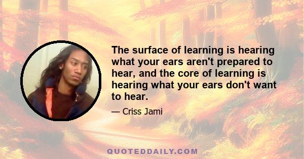 The surface of learning is hearing what your ears aren't prepared to hear, and the core of learning is hearing what your ears don't want to hear.