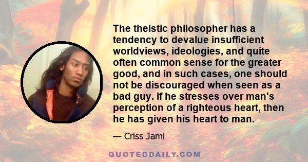 The theistic philosopher has a tendency to devalue insufficient worldviews, ideologies, and quite often common sense for the greater good, and in such cases, one should not be discouraged when seen as a bad guy. If he