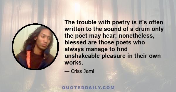 The trouble with poetry is it's often written to the sound of a drum only the poet may hear; nonetheless, blessed are those poets who always manage to find unshakeable pleasure in their own works.