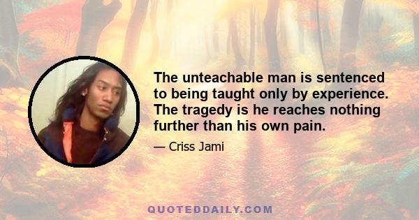 The unteachable man is sentenced to being taught only by experience. The tragedy is he reaches nothing further than his own pain.