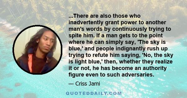 ...There are also those who inadvertently grant power to another man's words by continuously trying to spite him. If a man gets to the point where he can simply say, 'The sky is blue,' and people indignantly rush up