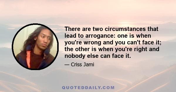 There are two circumstances that lead to arrogance: one is when you're wrong and you can't face it; the other is when you're right and nobody else can face it.