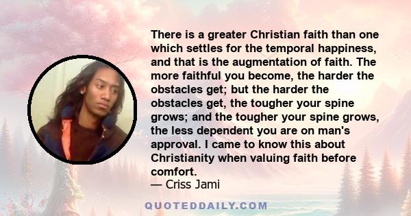 There is a greater Christian faith than one which settles for the temporal happiness, and that is the augmentation of faith. The more faithful you become, the harder the obstacles get; but the harder the obstacles get,