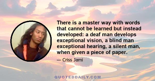 There is a master way with words that cannot be learned but instead developed: a deaf man develops exceptional vision, a blind man exceptional hearing, a silent man, when given a piece of paper.