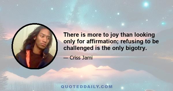 There is more to joy than looking only for affirmation; refusing to be challenged is the only bigotry.