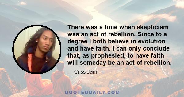 There was a time when skepticism was an act of rebellion. Since to a degree I both believe in evolution and have faith, I can only conclude that, as prophesied, to have faith will someday be an act of rebellion.