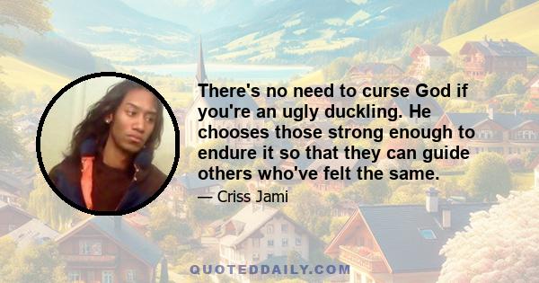 There's no need to curse God if you're an ugly duckling. He chooses those strong enough to endure it so that they can guide others who've felt the same.