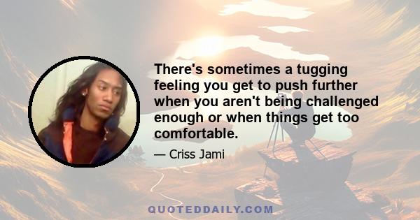 There's sometimes a tugging feeling you get to push further when you aren't being challenged enough or when things get too comfortable.