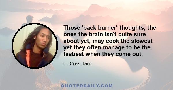 Those 'back burner' thoughts, the ones the brain isn't quite sure about yet, may cook the slowest yet they often manage to be the tastiest when they come out.