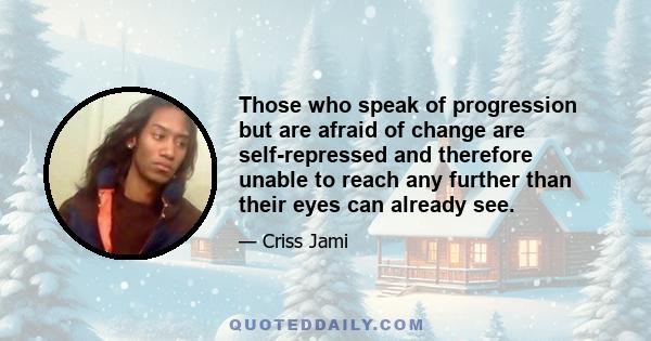 Those who speak of progression but are afraid of change are self-repressed and therefore unable to reach any further than their eyes can already see.