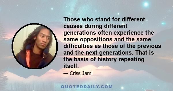 Those who stand for different causes during different generations often experience the same oppositions and the same difficulties as those of the previous and the next generations. That is the basis of history repeating 