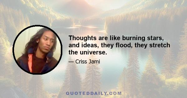 Thoughts are like burning stars, and ideas, they flood, they stretch the universe.