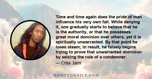 Time and time again does the pride of man influence his very own fall. While denying it, one gradually starts to believe that he is the authority, or that he possesses great moral dominion over others, yet it is