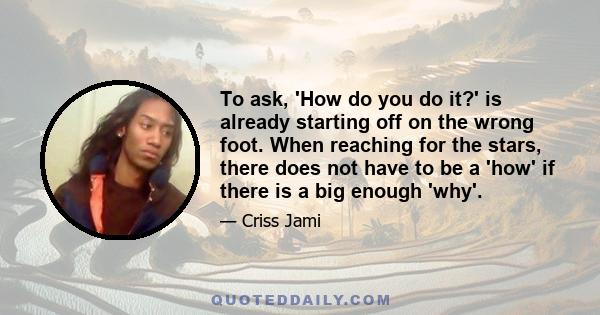 To ask, 'How do you do it?' is already starting off on the wrong foot. When reaching for the stars, there does not have to be a 'how' if there is a big enough 'why'.