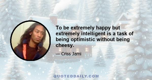 To be extremely happy but extremely intelligent is a task of being optimistic without being cheesy.