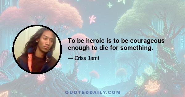 To be heroic is to be courageous enough to die for something.