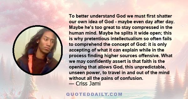 To better understand God we must first shatter our own idea of God - maybe even day after day. Maybe he's too great to stay compressed in the human mind. Maybe he splits it wide open; this is why pretentious