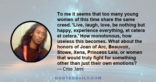 To me it seems that too many young women of this time share the same creed. 'Live, laugh, love, be nothing but happy, experience everything, et cetera et cetera.' How monotonous, how useless this becomes. What about the 