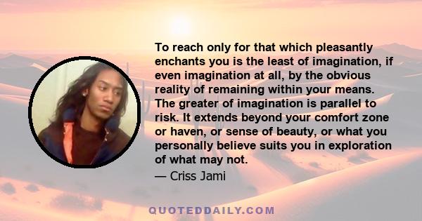 To reach only for that which pleasantly enchants you is the least of imagination, if even imagination at all, by the obvious reality of remaining within your means. The greater of imagination is parallel to risk. It