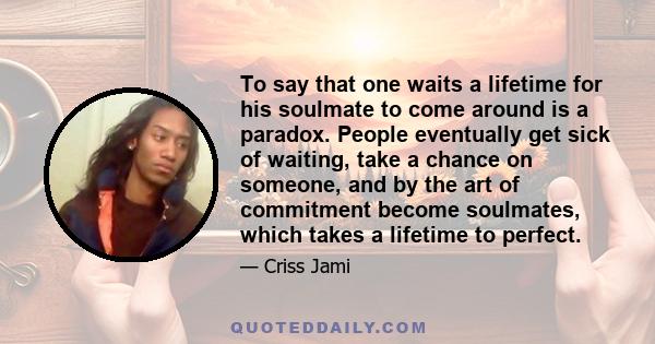 To say that one waits a lifetime for his soulmate to come around is a paradox. People eventually get sick of waiting, take a chance on someone, and by the art of commitment become soulmates, which takes a lifetime to