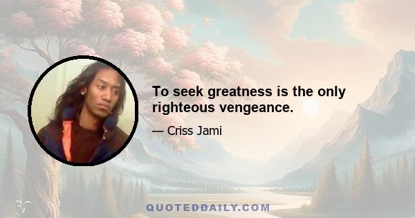 To seek greatness is the only righteous vengeance.