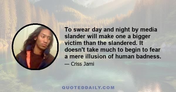 To swear day and night by media slander will make one a bigger victim than the slandered. It doesn't take much to begin to fear a mere illusion of human badness.