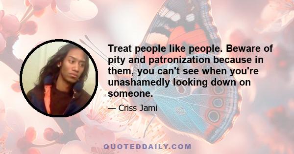 Treat people like people. Beware of pity and patronization because in them, you can't see when you're unashamedly looking down on someone.