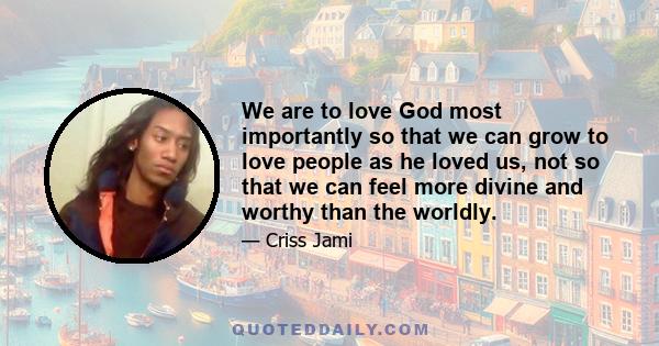 We are to love God most importantly so that we can grow to love people as he loved us, not so that we can feel more divine and worthy than the worldly.