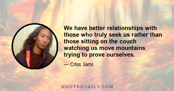 We have better relationships with those who truly seek us rather than those sitting on the couch watching us move mountains trying to prove ourselves.