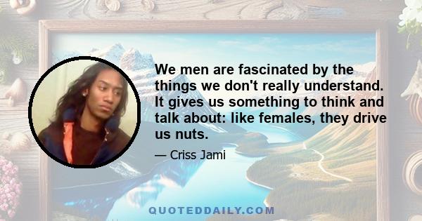 We men are fascinated by the things we don't really understand. It gives us something to think and talk about: like females, they drive us nuts.