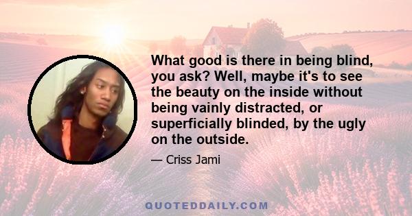 What good is there in being blind, you ask? Well, maybe it's to see the beauty on the inside without being vainly distracted, or superficially blinded, by the ugly on the outside.