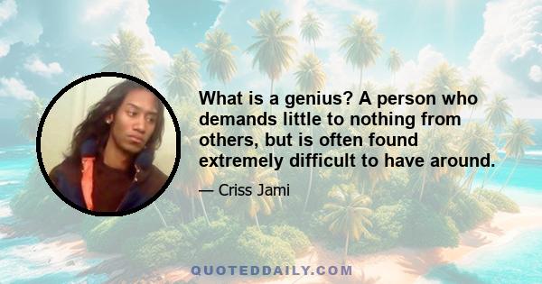 What is a genius? A person who demands little to nothing from others, but is often found extremely difficult to have around.